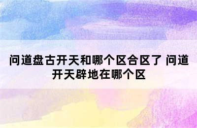 问道盘古开天和哪个区合区了 问道开天辟地在哪个区